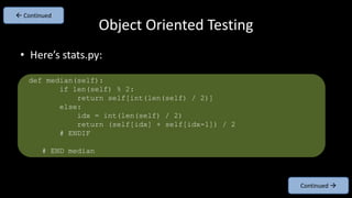 • Here’s stats.py:
Object Oriented Testing
Continued 
 Continued
def median(self):
if len(self) % 2:
return self[int(len(self) / 2)]
else:
idx = int(len(self) / 2)
return (self[idx] + self[idx-1]) / 2
# ENDIF
# END median
 