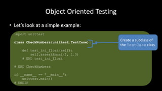 Object Oriented Testing
• Let’s look at a simple example:
import unittest
class CheckNumbers(unittest.TestCase):
def test_int_float(self):
self.assertEqual(1, 1.0)
# END test_int_float
# END CheckNumbers
if __name__ == "__main__":
unittest.main()
# ENDIF
Create a subclass of
the TestCase class
 