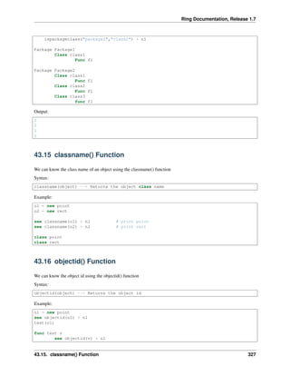 Ring Documentation, Release 1.7
ispackageclass("package2","class2") + nl
Package Package1
Class class1
Func f1
Package Package2
Class class1
Func f1
Class class2
Func f1
Class class3
func f1
Output:
1
0
1
1
43.15 classname() Function
We can know the class name of an object using the classname() function
Syntax:
classname(object) --> Returns the object class name
Example:
o1 = new point
o2 = new rect
see classname(o1) + nl # print point
see classname(o2) + nl # print rect
class point
class rect
43.16 objectid() Function
We can know the object id using the objectid() function
Syntax:
objectid(object) --> Returns the object id
Example:
o1 = new point
see objectid(o1) + nl
test(o1)
func test v
see objectid(v) + nl
43.15. classname() Function 327
 