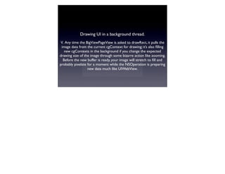 Drawing UI in a background thread.
V. Any time the BigViewPageView is asked to drawRect, it pulls the
 image data from the current cgContext for drawing; it’s also ﬁlling
   new cgContexts in the background if you change the expected
drawing size of the image through some bizarre action like zooming.
  Before the new buffer is ready, your image will stretch to ﬁll and
probably pixelate for a moment while the NSOperation is preparing
                  new data much like UIWebView.
 