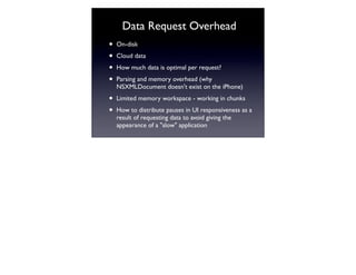 Data Request Overhead
•   On-disk

•   Cloud data

•   How much data is optimal per request?

•   Parsing and memory overhead (why
    NSXMLDocument doesn't exist on the iPhone)

•   Limited memory workspace - working in chunks

•   How to distribute pauses in UI responsiveness as a
    result of requesting data to avoid giving the
    appearance of a "slow" application
 