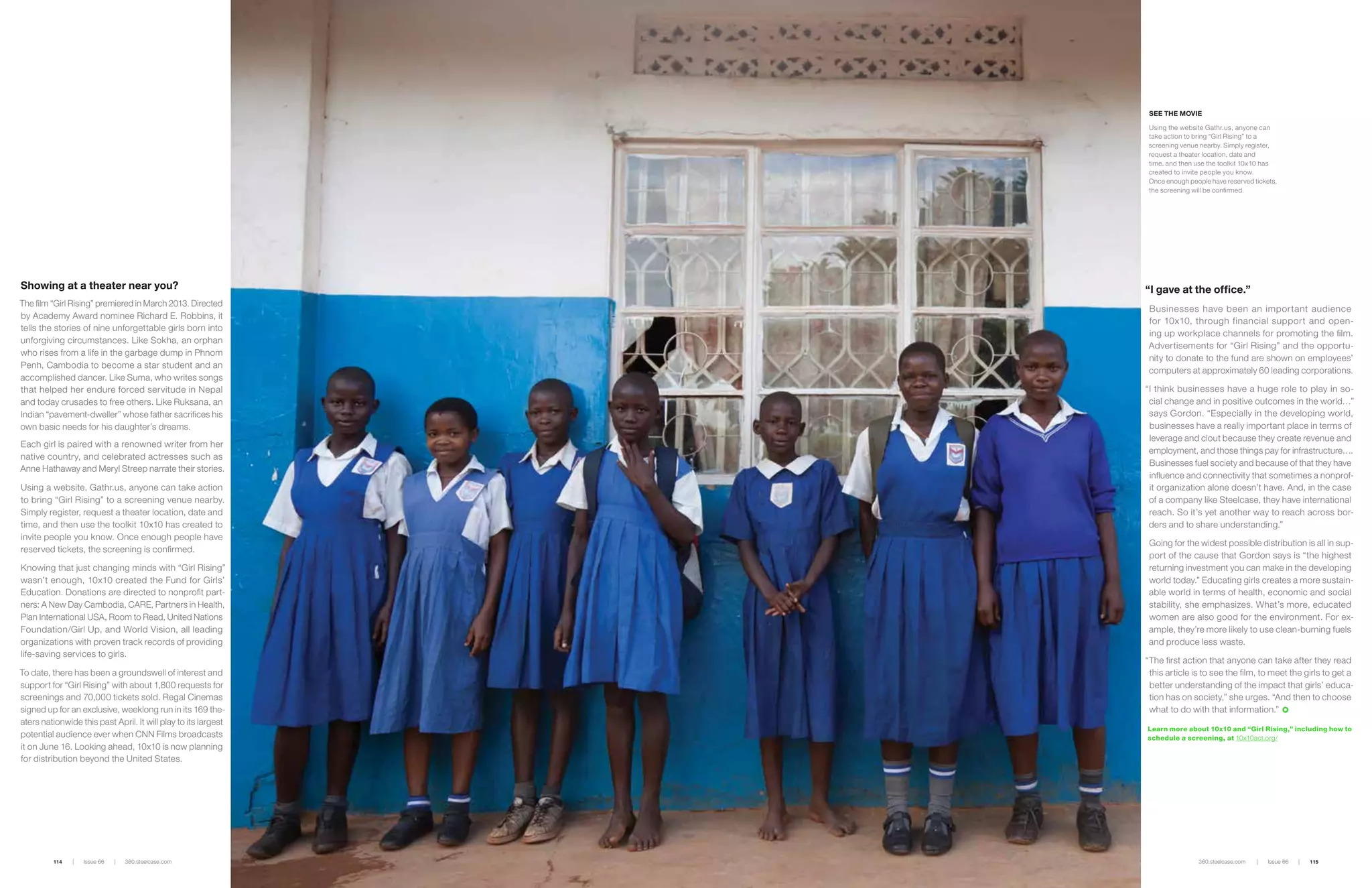 Showing at a theater near you?
The film “Girl Rising” premiered in March 2013. Directed
by Academy Award nominee Richard E. Robbins, it
tells the stories of nine unforgettable girls born into
unforgiving circumstances. Like Sokha, an orphan
who rises from a life in the garbage dump in Phnom
Penh, Cambodia to become a star student and an
accomplished dancer. Like Suma, who writes songs
that helped her endure forced servitude in Nepal
and today crusades to free others. Like Ruksana, an
Indian “pavement-dweller” whose father sacrifices his
own basic needs for his daughter’s dreams.
Each girl is paired with a renowned writer from her
native country, and celebrated actresses such as
Anne Hathaway and Meryl Streep narrate their stories.
Using a website, Gathr.us, anyone can take action
to bring “Girl Rising” to a screening venue nearby.
Simply register, request a theater location, date and
time, and then use the toolkit 10x10 has created to
invite people you know. Once enough people have
reserved tickets, the screening is confirmed.
Knowing that just changing minds with “Girl Rising”
wasn’t enough, 10x10 created the Fund for Girls’
Education. Donations are directed to nonprofit part-
ners: A New Day Cambodia, CARE, Partners in Health,
Plan International USA, Room to Read, United Nations
Foundation/Girl Up, and World Vision, all leading
organizations with proven track records of providing
life-saving services to girls.
To date, there has been a groundswell of interest and
support for “Girl Rising” with about 1,800 requests for
screenings and 70,000 tickets sold. Regal Cinemas
signed up for an exclusive, weeklong run in its 169 the-
aters nationwide this past April. It will play to its largest
potential audience ever when CNN Films broadcasts
it on June 16. Looking ahead, 10x10 is now planning
for distribution beyond the United States.
“I gave at the office.”
Businesses have been an important audience
for 10x10, through financial support and open-
ing up workplace channels for promoting the film.
Advertisements for “Girl Rising” and the opportu-
nity to donate to the fund are shown on employees’
computers at approximately 60 leading corporations.
“I think businesses have a huge role to play in so-
cial change and in positive outcomes in the world…”
says Gordon. “Especially in the developing world,
businesses have a really important place in terms of
leverage and clout because they create revenue and
employment, and those things pay for infrastructure….
Businesses fuel society and because of that they have
influence and connectivity that sometimes a nonprof-
it organization alone doesn’t have. And, in the case
of a company like Steelcase, they have international
reach. So it’s yet another way to reach across bor-
ders and to share understanding.”
Going for the widest possible distribution is all in sup-
port of the cause that Gordon says is “the highest
returning investment you can make in the developing
world today.” Educating girls creates a more sustain-
able world in terms of health, economic and social
stability, she emphasizes. What’s more, educated
women are also good for the environment. For ex-
ample, they’re more likely to use clean-burning fuels
and produce less waste.
“The first action that anyone can take after they read
this article is to see the film, to meet the girls to get a
better understanding of the impact that girls’ educa-
tion has on society,” she urges. “And then to choose
what to do with that information.”
°
Learn more about 10x10 and “Girl Rising,” including how to
schedule a screening, at 10x10act.org/
| Issue 66 | 360.steelcase.com114 360.steelcase.com | Issue 66 | 115
See the Movie
Using the website Gathr.us, anyone can
take action to bring “Girl Rising” to a
screening venue nearby. Simply register,
request a theater location, date and
time, and then use the toolkit 10x10 has
created to invite people you know.
Once enough people have reserved tickets,
the screening will be confirmed.
 