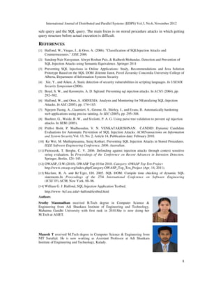 International Journal of Distributed and Parallel Systems (IJDPS) Vol.3, No.6, November 2012
8
safe query and the SQL query. The main focus is on stored procedure attacks in which getting
query structure before actual execution is difficult.
REFERENCES
[1] Halfond, W., Viegas, J., & Orso, A. (2006). "Classification of SQLInjection Attacks and
Countermeasures." SSSE 2006.
[2] Sandeep Nair Narayanan, Alwyn Roshan Pais, & Radhesh Mohandas. Detection and Prevention of
SQL Injection Attacks using Semantic Equivalence. Springer 2011
[3] Preventing SQL Injections in Online Applications: Study, Recommendations and Java Solution
Prototype Based on the SQL DOM .Etienne Janot, Pavol Zavarsky Concordia University College of
Alberta, Department of Information Systems Security
[4] Xie, Y., and Aiken, A. Static detection of security vulnerabilities in scripting languages. In USENIX
Security Symposium (2006).
[5] Boyd, S. W., and Keromytis, A. D. Sqlrand: Preventing sql injection attacks. In ACNS (2004), pp.
292–302.
[6] Halfond, W., and Orso, A. AMNESIA: Analysis and Monitoring for NEutralizing SQL-Injection
Attacks. In ASE (2005), pp. 174–183.
[7] Nguyen-Tuong, A., Guarnieri, S., Greene, D., Shirley, J., and Evans, D. Automatically hardening
web applications using precise tainting. In SEC (2005), pp. 295–308.
[8] Buehrer, G., Weide, B. W., and Sivilotti, P. A. G. Using parse tree validation to prevent sql injection
attacks. In SEM (2005).
[9] Prithvi Bisht, P. Madhusudan, V. N. VENKATAKRISHNAN. CANDID: Dynamic Candidate
Evaluations for Automatic Prevention of SQL Injection Attacks. ACMTransactions on Information
and System Security,Vol. 13, No. 2, Article 14, Publication date: February 2010.
[10] Ke Wei, M. Muthuprasanna, Suraj Kothari. Preventing SQL Injection Attacks in Stored Procedures.
IEEE Software Engineering Conference, 2006. Australian.
[11] Pietraszek, T. Berghe, C. V. 2006. Defending against injection attacks through context sensitive
string evaluation. In Proceedings of the Conference on Recent Advances in Intrusion Detection.
Springer, Berlin, 124–145.
[12] OWASP, O.W.(2010). OWASP Top 10 for 2010. Category: OWASP Top Ten Project
http://www.owasp.org/index.php/Category:OWASP_Top_Ten_Project (Apr. 14, 2011).
[13] Mcclure, R. A. and Kr¨Uger, I.H. 2005. SQL DOM: Compile time checking of dynamic SQL
statements.In Proceedings of the 27th International Conference on Software Engineering
(ICSE’05).ACM, New York, 88–96.
[14] William G. J. Halfond, SQL Injection Application Testbed.
http://www- bcf.usc.edu/~halfond/testbed.html
Authors
Sruthy Manmadhan received B.Tech degree in Computer Science &
Engineering from Adi Shankara Institute of Engineering and Technology,
Mahatma Gandhi University with first rank in 2010.She is now doing her
M.Tech at ASIET.
Manesh T received M.Tech degree in Computer Science & Engineering from
NIT Suratkal. He is now working as Assistant Professor at Adi Shankara
Institute of Engineering and Technology, Kalady.
 