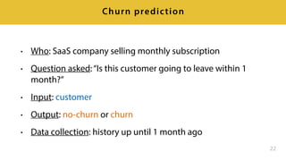 • Who: SaaS company selling monthly subscription
• Question asked:“Is this customer going to leave within 1
month?”
• Input: customer
• Output: no-churn or churn
• Data collection: history up until 1 month ago
22
Churn prediction
 
