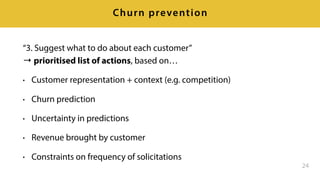 “3. Suggest what to do about each customer” 
→ prioritised list of actions, based on…
• Customer representation + context (e.g. competition)
• Churn prediction
• Uncertainty in predictions
• Revenue brought by customer
• Constraints on frequency of solicitations
24
Churn prevention
 