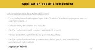 Software components for automated decisions:
• Compute feature values for given input (a.k.a.“featurize”; involves merging data sources,
aggregating data…)
• Collect training data (inputs and outputs)
• Provide predictive model from given training set (i.e. learn)
• Provide prediction against model for given input (context)
• Provide optimal decision from given contextual data, predictions, uncertainties,
constraints, objectives, costs
• Apply given decision
50
Application-specific component
 