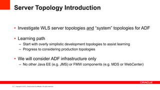 5 Copyright © 2013, Oracle and/or its affiliates. All rights reserved.
Server Topology Introduction
•  Investigate WLS server topologies and “system” topologies for ADF
•  Learning path
–  Start with overly simplistic development topologies to assist learning
–  Progress to considering production topologies
•  We will consider ADF infrastructure only
–  No other Java EE (e.g. JMS) or FMW components (e.g. MDS or WebCenter)
 
