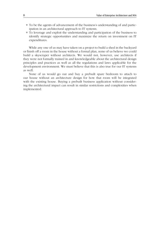 8 Value of Enterprise Architecture and SOA
 To be the agents of advancement of the business’s understanding of and partic-
ipation in an architectural approach to IT systems.
 To leverage and exploit the understanding and participation of the business to
identify strategic opportunities and maximize the return on investment on IT
expenditures.
While any one of us may have taken on a project to build a shed in the backyard
or finish off a room in the house without a formal plan, none of us believe we could
build a skyscraper without architects. We would not, however, use architects if
they were not formally trained in and knowledgeable about the architectural design
principles and practices as well as all the regulations and laws applicable for the
development environment. We must believe that this is also true for our IT systems
as well.
None of us would go out and buy a prebuilt spare bedroom to attach to
our house without an architecture design for how that room will be integrated
with the existing house. Buying a prebuilt business application without consider-
ing the architectural impact can result in similar restrictions and complexities when
implemented.
 