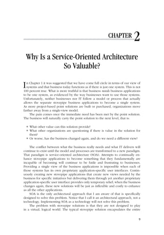 CHAPTER 2
Why Is a Service-Oriented Architecture
So Valuable?
In Chapter 1 it was suggested that we have come full circle in terms of our view of
systems and that business today functions as if there is just one system. This is not
100 percent true. What is more truthful is that business needs business applications
to be one system, as evidenced by the way businesses want to use those systems.
Unfortunately, neither businesses nor IT follow a model or process that actually
allows the separate stovepipe business applications to become a single system.
As more project-based point solutions are built or purchased, organizations move
farther away from a single-view model.
The pain comes once the immediate need has been met by the point solution.
The business will naturally carry the point solution to the next level, that is:
 What other value can this solution provide?
 What other organizations are questioning if there is value in the solution for
them?
 Or worse, has the business changed again, and do we need a different view?
The conflict between what the business really needs and what IT delivers will
continue to exist until the model and processes are transformed to a new paradigm.
That paradigm is service-oriented architecture (SOA). Attempts to continually en-
hance stovepipe applications to become something that they fundamentally are
incapable of becoming will continue to be futile and frustrating to businesses.
Providing a single view of the business applications is impossible when each of
those systems has its own proprietary application-specific user interfaces. Contin-
uously creating new stovepipe applications that create new views needed by the
business for specific initiatives but delivering them through yet another proprietary
application-specific user interface provides only temporary relief; when the business
changes again, these new solutions will be just as inflexible and costly to enhance
as all the other applications.
SOA is the only architectural approach that I am aware of that is specifically
designed to solve this problem. Notice that I call it an architectural approach, not a
technology. Implementing SOA as a technology will not solve this problem.
The problem with stovepipe solutions is that they are not designed to play
in a virtual, logical world. The typical stovepipe solution encapsulates the entire
9
 