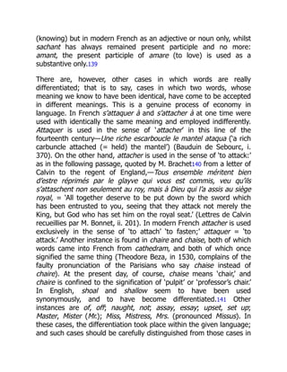 (knowing) but in modern French as an adjective or noun only, whilst
sachant has always remained present participle and no more:
amant, the present participle of amare (to love) is used as a
substantive only.139
There are, however, other cases in which words are really
differentiated; that is to say, cases in which two words, whose
meaning we know to have been identical, have come to be accepted
in different meanings. This is a genuine process of economy in
language. In French s’attaquer à and s’attacher à at one time were
used with identically the same meaning and employed indifferently.
Attaquer is used in the sense of ‘attacher’ in this line of the
fourteenth century—Une riche escarboucle le mantel ataqua (‘a rich
carbuncle attached (= held) the mantel’) (Bauduin de Sebourc, i.
370). On the other hand, attacher is used in the sense of ‘to attack:’
as in the following passage, quoted by M. Brachet140 from a letter of
Calvin to the regent of England,—Tous ensemble méritent bien
d’estre réprimés par le glayve qui vous est commis, veu qu’ils
s’attaschent non seulement au roy, mais à Dieu qui l’a assis au siège
royal, = ‘All together deserve to be put down by the sword which
has been entrusted to you, seeing that they attack not merely the
King, but God who has set him on the royal seat.’ (Lettres de Calvin
recueillies par M. Bonnet, ii. 201). In modern French attacher is used
exclusively in the sense of ‘to attach’ ‘to fasten;’ attaquer = ‘to
attack.’ Another instance is found in chaire and chaise, both of which
words came into French from cathedram, and both of which once
signified the same thing (Theodore Beza, in 1530, complains of the
faulty pronunciation of the Parisians who say chaise instead of
chaire). At the present day, of course, chaise means ‘chair,’ and
chaire is confined to the signification of ‘pulpit’ or ‘professor’s chair.’
In English, shoal and shallow seem to have been used
synonymously, and to have become differentiated.141 Other
instances are of, off; naught, not; assay, essay; upset, set up;
Master, Mister (Mr.); Miss, Mistress, Mrs. (pronounced Missus). In
these cases, the differentiation took place within the given language;
and such cases should be carefully distinguished from those cases in
 