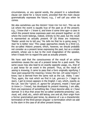 circumstances, or any special words, the present in a subordinate
clause can stand for a future event, provided that the main clause
grammatically expresses the future; e.g., I will call you when he
comes.
We also sometimes use the PRESENT TENSE FOR THE PAST. This we do
(a) where the event is equally true of the past as of the present;
e.g., I know that = I know it, and knew it some time ago—a case in
which the present tense expresses past AND present together: or (b)
where the event belongs, indeed, entirely to the past, but the result
is represented as actually present. Of (b) these are instances:
‘Master sends me to tell you,’ ‘He tells me that he is going away,’ ‘I
hear he is better now.’ This usage approaches closely to a third (c),
the so-called Historic present, which, however, we should probably
not consider as a present tense expressing the past, but as a simple
present, whose use is due to the vivid imagination of the speaker,
when it leads him to regard the past as actually present.
We have said that the consciousness of the result of an action
sometimes causes the use of a present tense for a past event. The
same cause may also lead to an exactly opposite usage, viz., that of
a past tense for an event in the present. Thus, as the result of
seeing is knowing, it came to pass that a form originally signifying I
have seen acquired the meaning I know; the Ger. Ich weisz means ‘I
know,’ but is derived from the same root as the Lat. Video, ‘I see.’
Thus, again, the root which we find in Lat. gno-sco (= I begin to
learn, I get to know) appears in the English I can, which, exactly as
the Lat. novi (for *gnovi, cf. agnovi for ad-gnovi), meant I have got
to know (= I know), has developed its present meaning, I am able,
from one expressive of something like I have become able, or I have
learned. It is thus that arose the so-called ‘præterito-presentia,’ can,
must, will, shall, etc., which still betray, one and all, their origin from
a former grammatical past tense, by absence of s as a characteristic
termination of the third person singular—a termination which we add
to the stem in the case of all other present tenses.
 