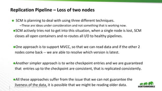 3
2
© Hortonworks Inc. 2011 – 2016. All Rights Reserved
Replication Pipeline – Loss of two nodes
⬢ SCM is planning to deal with using three different techniques.
–These are ideas under consideration and not something that is working now.
⬢SCM actively tries not to get into this situation, when a single node is lost, SCM
closes all open containers and re-routes all I/O to healthy pipelines.
⬢One approach is to support MVCC, so that we can read data and if the other 2
nodes come back -- we are able to resolve which version is latest.
⬢Another simpler approach is to write checkpoint entries and we are guaranteed
that entries up to the checkpoint are consistent, that is replicated consistently.
⬢All these approaches suffer from the issue that we can not guarantee the
liveness of the data, it is possible that we might be reading older data.
 
