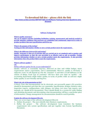 To download full doc – please click the link
http://www.scribd.com/doc/38475471/QA-and-Software-Testing-Interview-Questions-and-
Answers
Software Testing FAQ
What is quality assurance?
The set of support activities (including facilitation, training, measurement and analysis) needed to
provide adequate confidence that processes are established and continuously improved in order to
produce products that meet specifications and fit for use.
What is the purpose of the testing?
Testing provides information whether or not a certain product meets the requirements.
What is the difference between QA and testing?
Quality Assurance is that set of activities that are carried out to set standards and to monitor and
improve performance so that the care provided is as effective and as safe as possible. Testing
provides information whether or not a certain product meets the requirements. It also provides
information where the product fails to meet the requirements.
What is software quality'?
OR
Define software quality for me, as you understand it?
Quality software is reasonably bug-free, delivered on time and within budget, meets
requirements and/or expectations, and is maintainable. However, quality is obviously a
subjective term. It will depend on who the 'customer' is and their overall influence in the
scheme of things. Each type of 'customer' will have their own slant on 'quality' - the
accounting department might define quality in terms of profits while an end-user might
define quality as user-friendly and bug-free.
What's the role of documentation in QA?
Critical. (Note that documentation can be electronic, not necessarily paper.) QA practices
should be documented such that they are repeatable. Specifications, designs, business rules,
inspection reports, configurations, code changes, test plans, test cases, bug reports, user
manuals, etc. should all be documented. There should ideally be a system for easily finding
and obtaining documents and determining what documentation will have a particular piece
of information. Change management for documentation should be used if possible.
Explain the software development lifecycle.
There are seven stages of the software development lifecycle
1. Initiate the project – The users identify their Business requirements.
2. Define the project – The software development team translates the business
requirements into system specifications and put together into System Specification
Document.
 