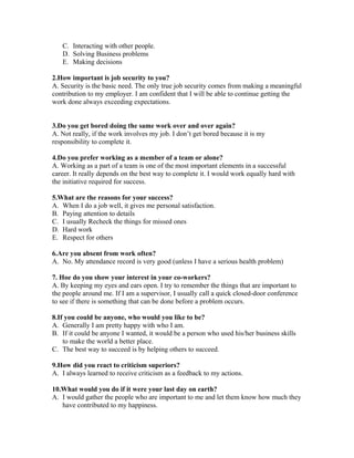 C. Interacting with other people.
D. Solving Business problems
E. Making decisions
2.How important is job security to you?
A. Security is the basic need. The only true job security comes from making a meaningful
contribution to my employer. I am confident that I will be able to continue getting the
work done always exceeding expectations.
3.Do you get bored doing the same work over and over again?
A. Not really, if the work involves my job. I don’t get bored because it is my
responsibility to complete it.
4.Do you prefer working as a member of a team or alone?
A. Working as a part of a team is one of the most important elements in a successful
career. It really depends on the best way to complete it. I would work equally hard with
the initiative required for success.
5.What are the reasons for your success?
A. When I do a job well, it gives me personal satisfaction.
B. Paying attention to details
C. I usually Recheck the things for missed ones
D. Hard work
E. Respect for others
6.Are you absent from work often?
A. No. My attendance record is very good (unless I have a serious health problem)
7. Hoe do you show your interest in your co-workers?
A. By keeping my eyes and ears open. I try to remember the things that are important to
the people around me. If I am a supervisor, I usually call a quick closed-door conference
to see if there is something that can be done before a problem occurs.
8.If you could be anyone, who would you like to be?
A. Generally I am pretty happy with who I am.
B. If it could be anyone I wanted, it would be a person who used his/her business skills
to make the world a better place.
C. The best way to succeed is by helping others to succeed.
9.How did you react to criticism superiors?
A. I always learned to receive criticism as a feedback to my actions.
10.What would you do if it were your last day on earth?
A. I would gather the people who are important to me and let them know how much they
have contributed to my happiness.
 