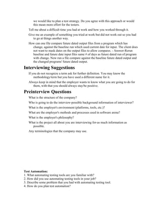 we would like to plan a test strategy. Do you agree with this approach or would
this mean more effort for the testers.
Tell me about a difficult time you had at work and how you worked through it.
Give me an example of something you tried at work but did not work out so you had
to go at things another way.
How can one file compare future dated output files from a program which has
change, against the baseline run which used current date for input. The client does
not want to mask dates on the output files to allow compares. - Answer-Rerun
baseline and future date input files same # of days as future dated run of program
with change. Now run a file compare against the baseline future dated output and
the changed programs' future dated output.
Interviewing Suggestions
If you do not recognize a term ask for further definition. You may know the
methodology/term but you have used a different name for it.
Always keep in mind that the employer wants to know what you are going to do for
them, with that you should always stay/be positive.
Preinterview Questions
What is the structure of the company?
Who is going to do the interview-possible background information of interviewer?
What is the employer's environment (platforms, tools, etc.)?
What are the employer's methods and processes used in software arena?
What is the employer's philosophy?
What is the project all about you are interviewing for-as much information as
possible.
Any terminologies that the company may use.
Test Automation:
1. What automating testing tools are you familiar with?
2. How did you use automating testing tools in your job?
3. Describe some problem that you had with automating testing tool.
4. How do you plan test automation?
 