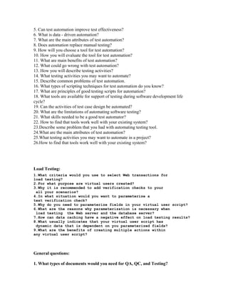5. Can test automation improve test effectiveness?
6. What is data - driven automation?
7. What are the main attributes of test automation?
8. Does automation replace manual testing?
9. How will you choose a tool for test automation?
10. How you will evaluate the tool for test automation?
11. What are main benefits of test automation?
12. What could go wrong with test automation?
13. How you will describe testing activities?
14. What testing activities you may want to automate?
15. Describe common problems of test automation.
16. What types of scripting techniques for test automation do you know?
17. What are principles of good testing scripts for automation?
18. What tools are available for support of testing during software development life
cycle?
19. Can the activities of test case design be automated?
20. What are the limitations of automating software testing?
21. What skills needed to be a good test automator?
22. How to find that tools work well with your existing system?
23.Describe some problem that you had with automating testing tool.
24.What are the main attributes of test automation?
25.What testing activities you may want to automate in a project?
26.How to find that tools work well with your existing system?
Load Testing:
1.What criteria would you use to select Web transactions for
load testing?
2.For what purpose are virtual users created?
3.Why it is recommended to add verification checks to your
all your scenarios?
4.In what situation would you want to parameterize a
text verification check?
5.Why do you need to parameterize fields in your virtual user script?
6.What are the reasons why parameterization is necessary when
load testing the Web server and the database server?
7.How can data caching have a negative effect on load testing results?
8.What usually indicates that your virtual user script has
dynamic data that is dependent on you parameterized fields?
9.What are the benefits of creating multiple actions within
any virtual user script?
General questions:
1. What types of documents would you need for QA, QC, and Testing?
 
