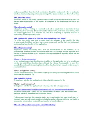 modules more likely than the whole application. Black-Box testing tools refer to testing the
interface, functionality and performance testing of the system module and the whole system.
What is Black box testing?
Black Box testing is also called system testing which is performed by the testers. Here the
features and requirements of the product as described in the requirement document are
tested.
What is Integration testing?
Integration testing - Testing of combined parts of an application to determine if they
function together correctly. The 'parts' can be code modules, individual applications, client
and server applications on a network, etc. This type of testing is especially relevant to
client/server and distributed systems.
What knowledge you require to do white box, integration and black box testing?
For white box testing you need to understand the internals of the module like data
structures and algorithms and have access to the source code and for black box testing only
understanding/functionality of the application.
What is Regression testing?
Regression testing: Re-testing after fixes or modifications of the software or its
environment. It can be difficult to determine how much re-testing is needed, especially near
the end of the development cycle. Automated testing tools can be especially useful for this
type of testing..
Why do we do regression testing?
In any application new functionalities can be added so the application has to be tested to see
whether the added functionalities have affected the existing functionalities or not. Here
instead of retesting all the existing functionalities baseline scripts created for these can be
rerun and tested.
How do we regression testing?
Various automation-testing tools can be used to perform regression testing like WinRunner,
Rational Robot and Silk Test.
What are positive scenarios?
Testing to see whether the application is doing what it is supposed to do.
What are negative scenarios?
Testing to see whether the application is not doing what it is not suppose to do.
What is the difference between regression automation tool and performance automation tool?
Regression testing tools capture test and play them back at a later time. The capture and
playback feature is fundamental to regression testing.
Performance testing tool determine the load a server can handle. And must have feature to
stimulate many users from one machine, scheduling and synchronize different users, able to
measure the network load under different number of simulated users.
What is the difference between exception and validation testing?
 