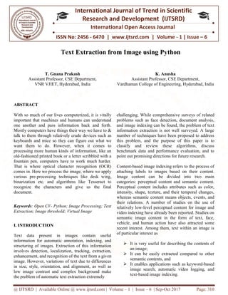 @ IJTSRD | Available Online @ www.ijtsrd.com
ISSN No: 2456
International
Research
Text Extraction from Image using Python
T. Gnana Prakash
Assistant Professor, CSE Department,
VNR VJIET, Hyderabad, India
ABSTRACT
With so much of our lives computerized, it is vitally
important that machines and humans can understand
one another and pass information back and forth.
Mostly computers have things their way we have to &
talk to them through relatively crude devices such
keyboards and mice so they can figure out what we
want them to do. However, when it comes to
processing more human kinds of information, like an
old-fashioned printed book or a letter scribbled with a
fountain pen, computers have to work much harder.
That is where optical character recognition (OCR)
comes in. Here we process the image, where we apply
various pre-processing techniques like desk wing,
binarization etc. and algorithms like Tesseract to
recognize the characters and give us the final
document.
Keywords: Open CV- Python; Image Processing; Text
Extraction; Image threshold; Virtual Image
I. INTRODUCTION
Text data present in images contain useful
information for automatic annotation, indexing, and
structuring of images. Extraction of this information
involves detection, localization, tracking, extraction,
enhancement, and recognition of the text from a giv
image. However, variations of text due to differences
in size, style, orientation, and alignment, as well as
low image contrast and complex background make
the problem of automatic text extraction extremely
@ IJTSRD | Available Online @ www.ijtsrd.com | Volume – 1 | Issue – 6 | Sep-Oct 2017
ISSN No: 2456 - 6470 | www.ijtsrd.com | Volume
International Journal of Trend in Scientific
Research and Development (IJTSRD)
International Open Access Journal
Text Extraction from Image using Python
Professor, CSE Department,
India
K. Anush
Assistant Professor, CSE Department,
Vardhaman College of Engineering, Hyderabad, I
With so much of our lives computerized, it is vitally
important that machines and humans can understand
one another and pass information back and forth.
Mostly computers have things their way we have to &
talk to them through relatively crude devices such as
keyboards and mice so they can figure out what we
want them to do. However, when it comes to
processing more human kinds of information, like an
fashioned printed book or a letter scribbled with a
fountain pen, computers have to work much harder.
at is where optical character recognition (OCR)
comes in. Here we process the image, where we apply
processing techniques like desk wing,
binarization etc. and algorithms like Tesseract to
recognize the characters and give us the final
Python; Image Processing; Text
Extraction; Image threshold; Virtual Image
Text data present in images contain useful
information for automatic annotation, indexing, and
structuring of images. Extraction of this information
involves detection, localization, tracking, extraction,
enhancement, and recognition of the text from a given
image. However, variations of text due to differences
in size, style, orientation, and alignment, as well as
low image contrast and complex background make
the problem of automatic text extraction extremely
challenging. While comprehensive surveys o
problems such as face detection, document analysis,
and image indexing can be found, the problem of text
information extraction is not well surveyed. A large
number of techniques have been proposed to address
this problem, and the purpose of this
classify and review these algorithms, discuss
benchmark data and performance evaluation, and to
point out promising directions for future research.
Content-based image indexing refers to the process of
attaching labels to images based on the
Image content can be divided into two main
categories: perceptual content and semantic content.
Perceptual content includes attributes such as color,
intensity, shape, texture, and their temporal changes,
whereas semantic content means objects,
their relations. A number of studies on the use of
relatively low-level perceptual content for image and
video indexing have already been reported. Studies on
semantic image content in the form of text, face,
vehicle, and human action have als
recent interest. Among them, text within an image is
of particular interest as
 It is very useful for describing the contents of
an image;
 It can be easily extracted compared to other
semantic contents, and
 It enables applications such
image search, automatic video logging, and
text-based image indexing.
Oct 2017 Page: 310
www.ijtsrd.com | Volume - 1 | Issue – 6
Scientific
(IJTSRD)
International Open Access Journal
Text Extraction from Image using Python
Anusha
Professor, CSE Department,
ngineering, Hyderabad, India
challenging. While comprehensive surveys of related
problems such as face detection, document analysis,
and image indexing can be found, the problem of text
information extraction is not well surveyed. A large
number of techniques have been proposed to address
this problem, and the purpose of this paper is to
classify and review these algorithms, discuss
benchmark data and performance evaluation, and to
point out promising directions for future research.
based image indexing refers to the process of
attaching labels to images based on their content.
Image content can be divided into two main
categories: perceptual content and semantic content.
Perceptual content includes attributes such as color,
intensity, shape, texture, and their temporal changes,
whereas semantic content means objects, events, and
their relations. A number of studies on the use of
level perceptual content for image and
video indexing have already been reported. Studies on
semantic image content in the form of text, face,
vehicle, and human action have also attracted some
recent interest. Among them, text within an image is
t is very useful for describing the contents of
t can be easily extracted compared to other
semantic contents, and
It enables applications such as keyword-based
image search, automatic video logging, and
based image indexing.
 