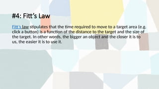 #4: Fitt’s Law
Fitt’s law stipulates that the time required to move to a target area (e.g.
click a button) is a function of the distance to the target and the size of
the target. In other words, the bigger an object and the closer it is to
us, the easier it is to use it.
 