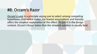 #8: Occam’s Razor
Occam’s razor is a principle urging one to select among competing
hypotheses that which makes the fewest assumptions and thereby
offers the simplest explanation of the effect. To put it in the design
context, Occam’s Razor states that the simplest solution is usually best.
 