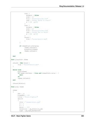 Ring Documentation, Release 1.4
text {
animate = false
size = 25
file = "fonts/pirulen.ttf"
text = "Press Space to start"
x = 190 y=470
}
text {
animate = false
size = 20
file = "fonts/pirulen.ttf"
text = "Press Esc to Exit"
x = 260 y=510
}
Sound {
file = "sound/music1.wav"
}
}
if oGameState.startplay
oGame.refresh()
playstart(oGame)
oGame.refresh()
ok
end
func playstart oGame
oSound = New Sound {
file = "sound/music2.wav"
}
while true
play(oGame)
if ogame.shutdown = true and oGameState.value = 0
exit
ok
ogame.refresh()
end
oSound.Delete()
func play oGame
oGame
{
FPS = 60
FixedFPS = 120
title = "Stars Fighter!"
sprite
{
file = "images/stars.jpg"
x = 0
y = 0
point = -370
direction = ge_direction_dec
type = ge_type_background
49.27. Stars Fighter Game 394
 