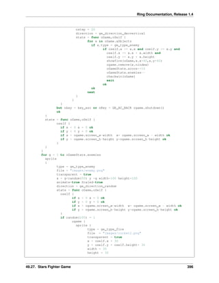 Ring Documentation, Release 1.4
nstep = 20
direction = ge_direction_decvertical
state = func oGame,oSelf {
for x in oGame.aObjects
if x.type = ge_type_enemy
if oself.x >= x.x and oself.y >= x.y and
oself.x <= x.x + x.width and
oself.y <= x.y + x.height
showfire(oGame,x.x+40,x.y+40)
ogame.remove(x.nindex)
oGameState.score+=10
oGameState.enemies--
checkwin(oGame)
exit
ok
ok
next
}
}
}
but nkey = key_esc or nKey = GE_AC_BACK ogame.shutdown()
ok
}
state = func oGame,oSelf {
oself {
if x < 0 x = 0 ok
if y < 0 y = 0 ok
if x > ogame.screen_w-width x= ogame.screen_w - width ok
if y > ogame.screen_h-height y=ogame.screen_h-height ok
}
}
}
for g = 1 to oGameState.enemies
sprite
{
type = ge_type_enemy
file = "images/enemy.png"
transparent = true
x = g*random(50) y =g width=100 height=100
animate=true Scaled=true
direction = ge_direction_random
state = func oGame,oSelf {
oself {
if x < 0 x = 0 ok
if y < 0 y = 0 ok
if x > ogame.screen_w-width x= ogame.screen_w - width ok
if y > ogame.screen_h-height y=ogame.screen_h-height ok
}
if random(100) = 1
ogame {
sprite {
type = ge_type_fire
file = "images/rocket2.png"
transparent = true
x = oself.x + 30
y = oself.y + oself.height+ 30
width = 30
height = 30
49.27. Stars Fighter Game 396
 
