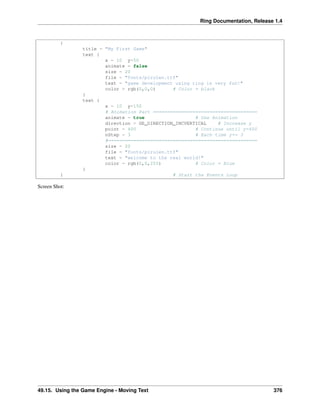 Ring Documentation, Release 1.4
{
title = "My First Game"
text {
x = 10 y=50
animate = false
size = 20
file = "fonts/pirulen.ttf"
text = "game development using ring is very fun!"
color = rgb(0,0,0) # Color = black
}
text {
x = 10 y=150
# Animation Part =====================================
animate = true # Use Animation
direction = GE_DIRECTION_INCVERTICAL # Increase y
point = 400 # Continue until y=400
nStep = 3 # Each time y+= 3
#=====================================================
size = 20
file = "fonts/pirulen.ttf"
text = "welcome to the real world!"
color = rgb(0,0,255) # Color = Blue
}
} # Start the Events Loop
Screen Shot:
49.15. Using the Game Engine - Moving Text 376
 