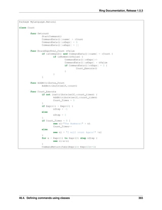 Ring Documentation, Release 1.5.3
Package MyLanguage.Natural
class Count
func Getcount
StartCommand()
CommandData()[:name] = :Count
CommandData()[:nExpr] = 0
CommandData()[:aExpr] = []
func BraceExprEval_Count nValue
if isCommand() and CommandData()[:name] = :Count {
if isNumber(nValue) {
CommandData()[:nExpr]++
CommandData()[:aExpr] + nValue
if CommandData()[:nExpr] = 2 {
Count_Execute()
}
}
}
func AddAttributes_Count
AddAttribute(self,:count)
func Count_Execute
if not isattribute(self,:count_times) {
AddAttribute(self,:count_times)
Count_Times = 0
}
if Expr(1) > Expr(2) {
nStep = -1
else
nStep = 1
}
if Count_Times = 0 {
see nl+"The Numbers!" + nl
Count_Times++
else
see nl + "I will count Again!" +nl
}
for x = Expr(1) to Expr(2) step nStep {
see nl+x+nl
}
CommandReturn(fabs(Expr(1)-Expr(2))+1)
46.4. Deﬁning commands using classes 365
 