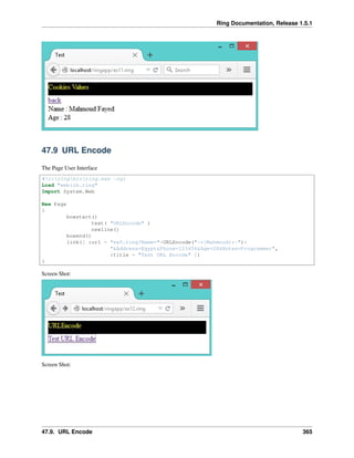 Ring Documentation, Release 1.5.1
47.9 URL Encode
The Page User Interface
#!c:ringbinring.exe -cgi
Load "weblib.ring"
Import System.Web
New Page
{
boxstart()
text( "URLEncode" )
newline()
boxend()
link([ :url = "ex5.ring?Name="+URLEncode("-*{Mahmoud}*-")+
"&Address=Egypt&Phone=123456&Age=28&Notes=Programmer",
:title = "Test URL Encode" ])
}
Screen Shot:
Screen Shot:
47.9. URL Encode 365
 