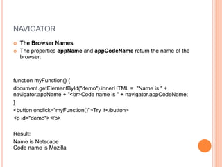 NAVIGATOR
 The Browser Names
 The properties appName and appCodeName return the name of the
browser:
function myFunction() {
document.getElementById("demo").innerHTML = "Name is " +
navigator.appName + "<br>Code name is " + navigator.appCodeName;
}
<button onclick="myFunction()">Try it</button>
<p id="demo"></p>
Result:
Name is Netscape
Code name is Mozilla
 