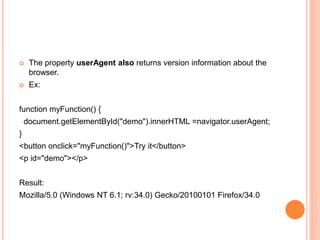  The property userAgent also returns version information about the
browser.
 Ex:
function myFunction() {
document.getElementById("demo").innerHTML =navigator.userAgent;
}
<button onclick="myFunction()">Try it</button>
<p id="demo"></p>
Result:
Mozilla/5.0 (Windows NT 6.1; rv:34.0) Gecko/20100101 Firefox/34.0
 