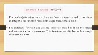 getchar() & putchar() functions
• The getchar() function reads a character from the terminal and returns it as
an integer. This function reads only single character at a time.
• The putchar() function displays the character passed to it on the screen
and returns the same character. This function too displays only a single
character at a time.
 