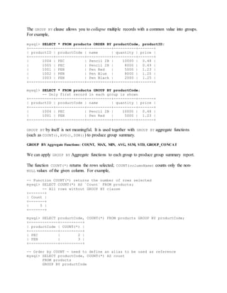 The GROUP BY clause allows you to collapse multiple records with a common value into groups.
For example,
mysql> SELECT * FROM products ORDER BY productCode, productID;
+-----------+-------------+-----------+----------+-------+
| productID | productCode | name | quantity | price |
+-----------+-------------+-----------+----------+-------+
| 1004 | PEC | Pencil 2B | 10000 | 0.48 |
| 1005 | PEC | Pencil 2H | 8000 | 0.49 |
| 1001 | PEN | Pen Red | 5000 | 1.23 |
| 1002 | PEN | Pen Blue | 8000 | 1.25 |
| 1003 | PEN | Pen Black | 2000 | 1.25 |
+-----------+-------------+-----------+----------+-------+
mysql> SELECT * FROM products GROUP BY productCode;
-- Only first record in each group is shown
+-----------+-------------+-----------+----------+-------+
| productID | productCode | name | quantity | price |
+-----------+-------------+-----------+----------+-------+
| 1004 | PEC | Pencil 2B | 10000 | 0.48 |
| 1001 | PEN | Pen Red | 5000 | 1.23 |
+-----------+-------------+-----------+----------+-------+
GROUP BY by itself is not meaningful. It is used together with GROUP BY aggregate functions
(such as COUNT(), AVG(), SUM()) to produce group summary.
GROUP BY Aggregate Functions: COUNT, MAX, MIN, AVG, SUM, STD, GROUP_CONCAT
We can apply GROUP BY Aggregate functions to each group to produce group summary report.
The function COUNT(*) returns the rows selected; COUNT(columnName) counts only the non-
NULL values of the given column. For example,
-- Function COUNT(*) returns the number of rows selected
mysql> SELECT COUNT(*) AS `Count` FROM products;
-- All rows without GROUP BY clause
+-------+
| Count |
+-------+
| 5 |
+-------+
mysql> SELECT productCode, COUNT(*) FROM products GROUP BY productCode;
+-------------+----------+
| productCode | COUNT(*) |
+-------------+----------+
| PEC | 2 |
| PEN | 3 |
+-------------+----------+
-- Order by COUNT - need to define an alias to be used as reference
mysql> SELECT productCode, COUNT(*) AS count
FROM products
GROUP BY productCode
 