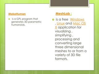 MakeHuman                         MeshLab :
   is a GPL program that         is a free Windows
    generates 3D parametric
    humanoids.                    , Linux and Mac OS
                                  X application for
                                  visualizing ,
                                  simplifying ,
                                  processing and
                                  converting large
                                  three dimensional
                                  meshes to or from a
                                  variety of 3D file
                                  formats.
 