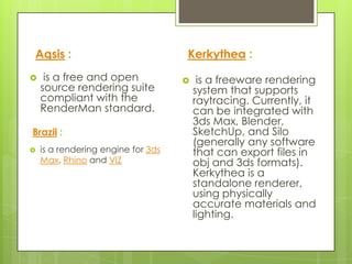 Aqsis :                             Kerkythea :
    is a free and open                 is a freeware rendering
    source rendering suite              system that supports
    compliant with the                  raytracing. Currently, it
    RenderMan standard.                 can be integrated with
                                        3ds Max, Blender,
Brazil :                                SketchUp, and Silo
                                        (generally any software
   is a rendering engine for 3ds       that can export files in
    Max, Rhino and VIZ                  obj and 3ds formats).
                                        Kerkythea is a
                                        standalone renderer,
                                        using physically
                                        accurate materials and
                                        lighting.
 