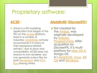 Proprietary software:
AC3D :                               Aladdin4D (DiscreetFX):
   (Inivis) is a 3D modeling           first created for
    application that began in the        the Amiga, was
    90's on the Amiga platform.          originally developed
    Used in a number of                  by Adspec
    industries, MathWorks actively
                                         Programming. After
    recommends it in many of
    their aerospace-related
                                         acquisition by
    articles[1] due to price and         DiscreetFX, it is multi-
    compatibility. AC3D does not         platform for Mac OS X,
    feature its own renderer, but        Amiga OS
    can generate output files for        4.1,MorphOS, Linux, AR
    both RenderMan and POV-              OS and Windows.
    Ray among others.
 