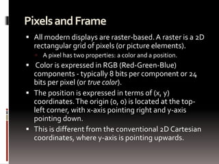 Pixels and Frame 
 All modern displays are raster-based. A raster is a 2D 
rectangular grid of pixels (or picture elements). 
 A pixel has two properties: a color and a position. 
 Color is expressed in RGB (Red-Green-Blue) 
components - typically 8 bits per component or 24 
bits per pixel (or true color). 
 The position is expressed in terms of (x, y) 
coordinates. The origin (0, 0) is located at the top-left 
corner, with x-axis pointing right and y-axis 
pointing down. 
 This is different from the conventional 2D Cartesian 
coordinates, where y-axis is pointing upwards. 
 