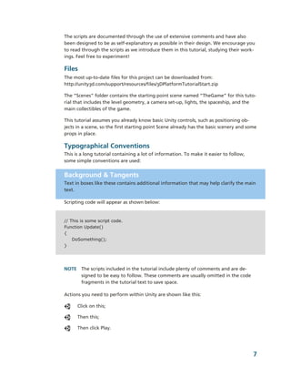 The scripts are documented through the use of extensive comments and have also
been designed to be as self-­explanatory as possible in their design. We encourage you
to read through the scripts as we introduce them in this tutorial, studying their work-­
ings. Feel free to experiment!

Files
The most up-­to-­date files for this project can be downloaded from:
http://unity3d.com/support/resources/files/3DPlatformTutorialStart.zip

The “Scenes” folder contains the starting point scene named “TheGame” for this tuto-­
rial that includes the level geometry, a camera set-­up, lights, the spaceship, and the
main collectibles of the game.

This tutorial assumes you already know basic Unity controls, such as positioning ob-­
jects in a scene, so the first starting point Scene already has the basic scenery and some
props in place.

Typographical Conventions
This is a long tutorial containing a lot of information. To make it easier to follow,
some simple conventions are used:


Background & Tangents
Text in boxes like these contains additional information that may help clarify the main
text.

Scripting code will appear as shown below:


// This is some script code.
Function Update()
{
    DoSomething();
}




NOTE The scripts included in the tutorial include plenty of comments and are de-­
     signed to be easy to follow. These comments are usually omitted in the code
     fragments in the tutorial text to save space.

Actions you need to perform within Unity are shown like this:

      Click on this;

      Then this;

      Then click Play.




                                                                                        7
 
