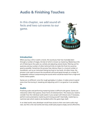 Audio & Finishing Touches

In this chapter, we add sound ef-­
fects and two cut-­scenes to our
game.




Introduction
When you buy a CD or watch a movie, the sound you hear has invariably been
through a number of stages, the last of which is known as mastering. Mastering is the
art of listening to the audio as a whole and adjusting volume levels, filtering out fre-­
quencies and any number of other technical tricks to make the final mix sound as
good as possible. Sometimes the process fixes obvious flaws in a musical number or
soundtrack, such as an instrument being too loud or too harsh. At other times, the
process is just used to ensure the soundtrack will sound good enough on a cheap TV
loudspeaker without compromising the sound which would be heard from a high-­end
home cinema system.

Games are no different: once the rough gameplay is in place, it makes sense to spend
some time fine-­tuning it, tweaking and adjusting until it is as good as it can possibly
be.

Audio
Finalizing audio and performing mastering duties is difficult with games. Games are
interactive rather than passive, linear forms of entertainment. This means you need to
consider how the individual audio assets in your project will interact and, if necessary,
perform some preemptive mastering and mixing yourself. Essentially, mastering is a
real-­time task which needs to be handled within the game logic itself.

In an ideal world, every developer would have access to their own tame audio engi-­
neer, but this is the real world and many small-­scale projects simply cannot afford this.
 