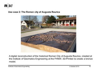 2  October  2015Institute  of  Geomatics  Engineering 16
Use  case  2:  The  Roman  city  of  Augusta  Raurica
A  digital  reconstruction  of  the  historical  Roman  City  of  Augusta  Raurica,  created  at  
the  institute  of  Geomatics Engineering at  the  FHNW.  3D-­Printed  to  create  a  bronze  
model.  
 