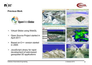 • Virtual  Globe using WebGL
• Open  Source  Project  started in  
April  2011
• Based on  C++  version started
in  2005
• JavaScript  Library  for rapid  
development of web-­based
geospatial 3D  applications
22  October  2015 2
Previous Work
Institute  of  Geomatics  Engineering
 