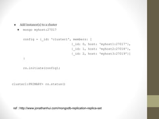 ● Add instance(s) to a cluster
● mongo myhost:27017
config = {_id: 'cluster1', members: [
{_id: 0, host: 'myhost1:27017'},
{_id: 1, host: 'myhost2:27018'},
{_id: 2, host: 'myhost3:27019'}]
}
rs.initiate(config);
cluster1:PRIMARY> rs.status()
ref : http://www.jonathanhui.com/mongodb-replication-replica-set
 
