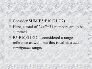  Consider SUM(B5:E10,G1:G7)
 Here, a total of 24+7=31 numbers are to be
summed.
 B5:E10,G1:G7 is considered a range
reference as well, but this is called a non-
contiguous range:
 