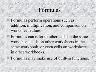 Formulas
 Formulas perform operations such as
addition, multiplication, and comparison on
worksheet values.
 Formulas can refer to other cells on the same
worksheet, cells on other worksheets in the
same workbook, or even cells on worksheets
in other workbooks.
 Formulas may make use of built-in functions.
 