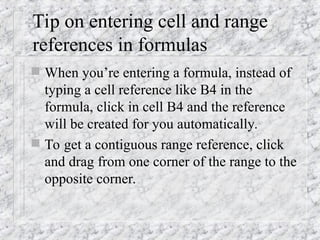Tip on entering cell and range
references in formulas
 When you’re entering a formula, instead of
typing a cell reference like B4 in the
formula, click in cell B4 and the reference
will be created for you automatically.
 To get a contiguous range reference, click
and drag from one corner of the range to the
opposite corner.
 