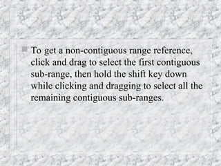  To get a non-contiguous range reference,
click and drag to select the first contiguous
sub-range, then hold the shift key down
while clicking and dragging to select all the
remaining contiguous sub-ranges.
 