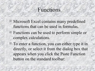 Functions
 Microsoft Excel contains many predefined
functions that can be used in formulas.
 Functions can be used to perform simple or
complex calculations.
 To enter a function, you can either type it in
directly, or select it from the dialog box that
appears when you click the Paste Function
button on the standard toolbar:
 