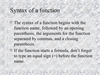 Syntax of a function
 The syntax of a function begins with the
function name, followed by an opening
parenthesis, the arguments for the function
separated by commas, and a closing
parenthesis.
 If the function starts a formula, don’t forget
to type an equal sign (=) before the function
name.
 