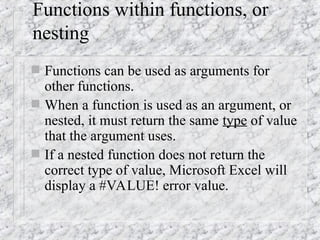 Functions within functions, or
nesting
 Functions can be used as arguments for
other functions.
 When a function is used as an argument, or
nested, it must return the same type of value
that the argument uses.
 If a nested function does not return the
correct type of value, Microsoft Excel will
display a #VALUE! error value.
 