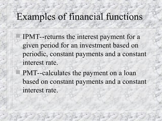 Examples of financial functions
 IPMT--returns the interest payment for a
given period for an investment based on
periodic, constant payments and a constant
interest rate.
 PMT--calculates the payment on a loan
based on constant payments and a constant
interest rate.
 